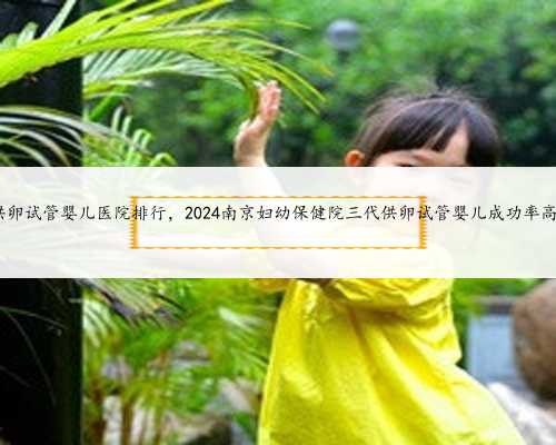 南京供卵试管婴儿医院排行，2024南京妇幼保健院三代供卵试管婴儿成功率高不