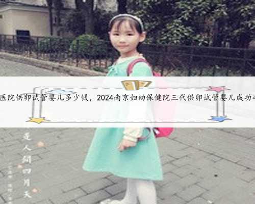 南京私立医院供卵试管婴儿多少钱，2024南京妇幼保健院三代供卵试管婴儿成功
